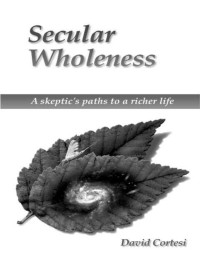 David Cortesi — Secular Wholeness : A Skeptic's Paths To A Richer Life