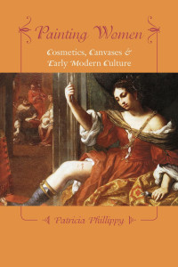 Patricia Phillippy — Painting Women: Cosmetics, Canvases, and Early Modern Culture