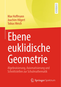 Max Hoffmann, Joachim Hilgert, Tobias Weich — Ebene euklidische Geometrie: Algebraisierung, Axiomatisierung und Schnittstellen zur Schulmathematik