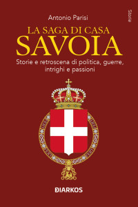 Antonio Parisi — La saga di casa Savoia. Storie e retroscena di politica, guerre, intrighi e passioni