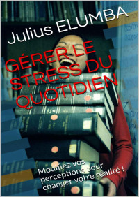 Julius ELUMBA — GÉRER LE STRESS DU QUOTIDIEN: Modifiez vos perceptions pour changer votre réalité ! (French Edition)