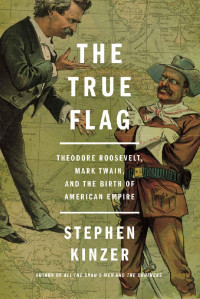 Stephen Kinzer — The True Flag: Theodore Roosevelt, Mark Twain, and the Birth of American Empire