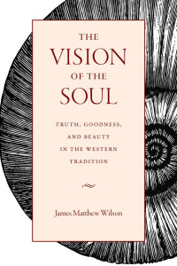 James Matthew Wilson — The Vision of the Soul: Truth, Goodness, and Beauty in the Western Tradition