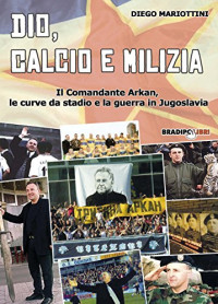 Diego Mariottini — Dio, calcio e milizia. Il comandante Arkan, le curve da stadio e la guerra in Jugoslavia