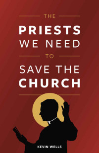 Kevin J. Wells [Wells, Kevin J.] — The Priests We Need to Save the Church