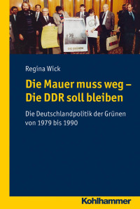 Regina Wick — Die Mauer muss weg, die DDR soll bleiben - Die Deutschlandpolitik der Grünen von 1979 bis 1990