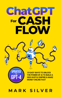 Mark Silver — ChatGPT For Cash Flow: 10 Easy Ways To Unlock The Power Of AI To Build A Side Hustle Empire & Make Money Online Fast