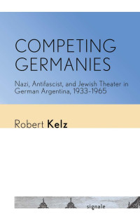 Robert Kelz — Competing Germanies: Nazi, Antifascist, and Jewish Theater in German Argentina, 1933–1965