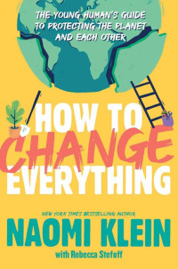 Naomi Klein — How to Change Everything : The Young Human's Guide to Protecting the Planet and Each Other