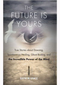 Raymon Grace — The Future Is Yours: True Stories about Dowsing, Spontaneous Healing, Ghost Busting, and the Incredible Power of the Mind