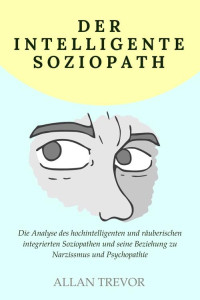 Allan Trevor — Der intelligente Soziopath: Die Analyse des hochintelligenten und räuberischen integrierten Soziopathen und seine Beziehung zu Narzissmus und Psychopathie (German Edition)