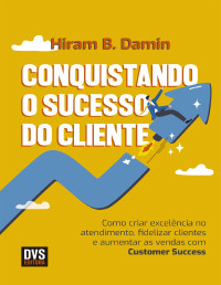 Hiram B. Damin — Conquistando o sucesso do cliente : como criar excelência no atendimento, fidelizar clientes e aumentar as vendas com Customer Success