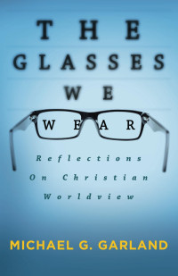 Michael G. Garland [Garland, Michael G.] — The Glasses We Wear: Reflections On Christian Worldview