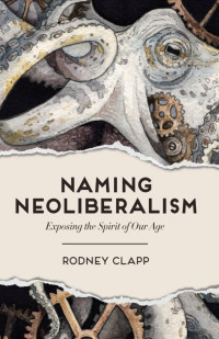 Rodney Clapp — Naming Neoliberalism: Exposing the Spirit of Our Age