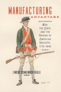 Lindsay Schakenbach Regele — Manufacturing Advantage: War, the State, and the Origins of American Industry, 1776–1848