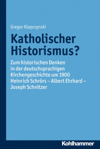 Gregor Klapczynski — Katholischer Historismus?: Zum historischen Denken in der deutschsprachigen Kirchengeschichte um 1900.