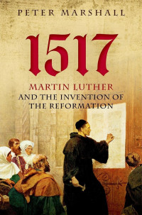 Peter Marshall — 1517: Martin Luther and the Invention of the Reformation