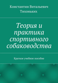 Константин Витальевич Тихоньких — Теория и практика спортивного собаководства. Краткое учебное пособие