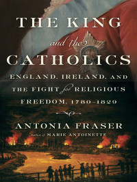 Antonia Fraser — The King and the Catholics, England, Ireland, and the Fight for Religious Freedom, 1780-1829