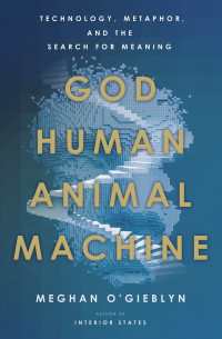 Meghan O'Gieblyn — God, Human, Animal, Machine: Technology, Metaphor, and the Search for Meaning: Technology, Metaphor, and the Search for Meaning
