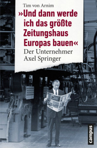 Arnim, Tim von — Und dann werde ich das größte Zeitungshaus Europas bauen · Der Unternehmer Axel Springer