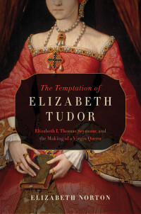 Elizabeth Norton — The Temptation of Elizabeth Tudor: Elizabeth I, Thomas Seymour, and the Making of a Virgin Queen