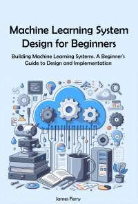 Ferry, James — Machine Learning System Design for Beginners: Building Machine Learning Systems. A Beginner's Guide to Design and Implementation