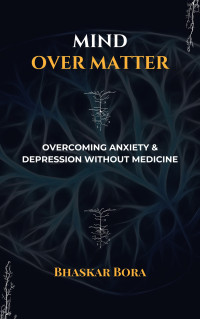 Bora, Dr Bhaskar — Mind over Matter: Overcoming Anxiety and Depression without Medicines