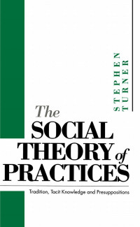 Turner, Stephen P. — The Social Theory of Practices: Tradition, Tacit Knowledge and Presuppositions