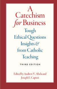 Andrew V. Abela (Editor) & Joseph E. Capizzi (Editor) — A Catechism for Business: Tough Ethical Questions & Insights from Catholic Teaching, Third Edition