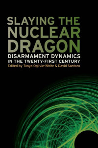 Edited by Tanya Ogilvie-White & David Santoro — Slaying the Nuclear Dragon: Disarmament Dynamics in the Twenty-First Century
