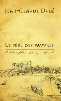 Jean-Claude Dubé — Le Père des pauvres: Paul Dubé, Médecin à Montargis au XVIIe siècle