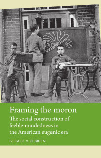 Gerald O'Brien — Framing the moron: The social construction of feeble-mindedness in the American eugenic era