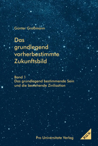 Großmann, Günter — Das grundlegend vorherbestimmte Zukunftsbild - Band 1 Das grundlegend bestimmende Sein und die bestehende Zivilisation