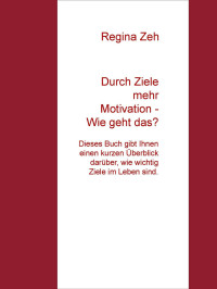 Zeh, Regina [Zeh, Regina] — Durch Ziele mehr Motivation - Wie geht das?: Dieses Buch gibt Ihnen einen kurzen Überblick darüber, wie wichtig Ziele im Leben sind. (German Edition)