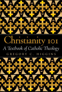 Gregory C. Higgins — Christianity 101: A Textbook of Catholic Theology