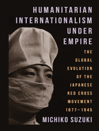 Michiko Suzuki — Humanitarian Internationalism Under Empire: The Global Evolution of the Japanese Red Cross Movement, 1877–1945