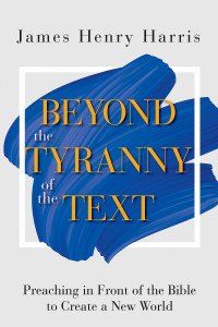 Harris, James Henry; — Beyond the Tyranny of the Text: Preaching in Front of the Bible to Create a New World