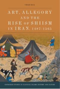 Chad Kia — Art, Allegory and the Rise of Shi'ism in Iran, 1487-1565