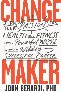 John Berardi [John Berardi PhD] — Change Maker: Turn Your Passion for Health and Fitness into a Powerful Purpose and a Wildly Successful Career