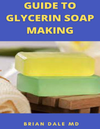 BRIAN DALE MD — GUIDE TO GLYCERIN SOAP MAKING: Ultimate Guide On How To Make Glycerin Soap '' Melt And Pour Method '' By Yourself Using All-Natural Ingredients