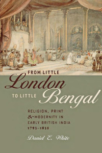 Daniel E. White — From Little London to Little Bengal: Religion, Print, and Modernity in Early British India, 1793-1835