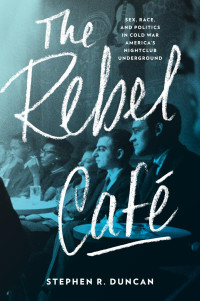 Stephen R. Duncan — The Rebel Café: Sex, Race, and Politics in Cold War America’s Nightclub Underground