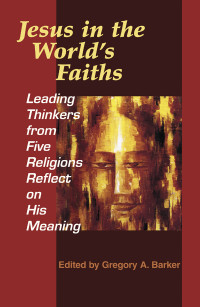 Barker, Gregory A. — Jesus in the World's Faiths: Leading Thinkers from Five Religions Reflect on His Meaning