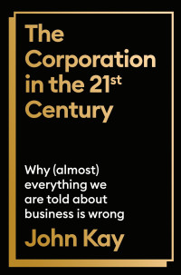 John Kay — The Corporation in the Twenty-First Century: Why (Almost) Everything We Are Told About Business is Wrong