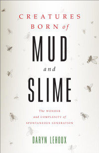 Daryn Lehoux — Creatures Born of Mud and Slime: The Wonder and Complexity of Spontaneous Generation