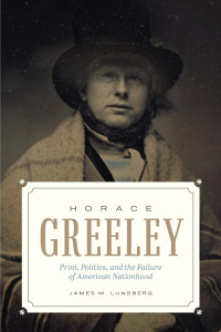 James M. Lundberg — Horace Greeley: Print, Politics, and the Failure of American Nationhood