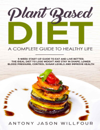 Antony Jason Willfour — Plant-Based Diet : A Complete Guide To Healthier Life. 3-Week Start-Up Guide To Eat And Live Better. The Ideal guide to Lose Weight And Stay in Shape, Lower Blood Pressure, Control Sugar Levels.)