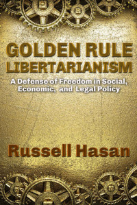 Russell Hasan [Hasan, Russell] — Golden Rule Libertarianism: A Defense of Freedom in Social, Economic, and Legal Policy