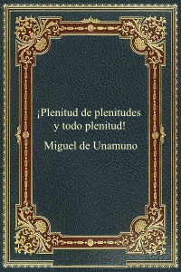 Miguel de Unamuno — ¡Plenitud de Plenitudes y Todo Plenitud!